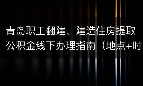 青岛职工翻建、建造住房提取公积金线下办理指南（地点+时间+流程）