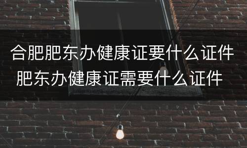 合肥肥东办健康证要什么证件 肥东办健康证需要什么证件