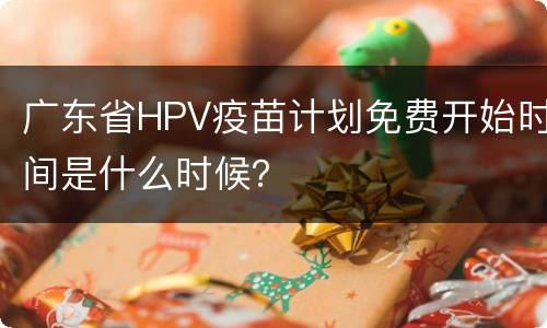 广东省HPV疫苗计划免费开始时间是什么时候？