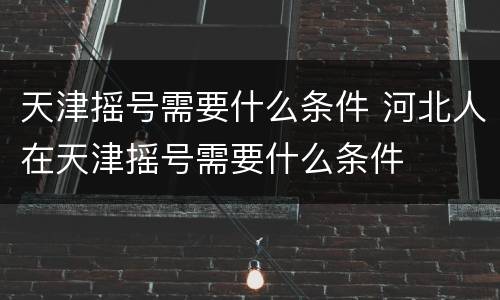 天津摇号需要什么条件 河北人在天津摇号需要什么条件