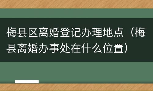 梅县区离婚登记办理地点（梅县离婚办事处在什么位置）