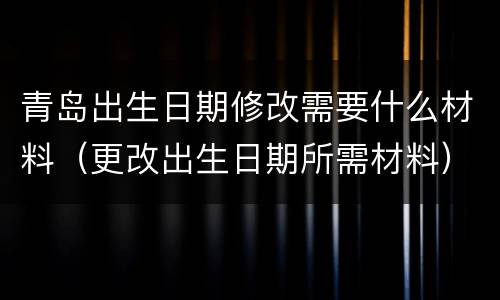 青岛出生日期修改需要什么材料（更改出生日期所需材料）