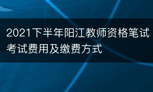 2021下半年阳江教师资格笔试考试费用及缴费方式