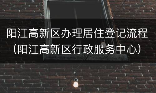阳江高新区办理居住登记流程（阳江高新区行政服务中心）