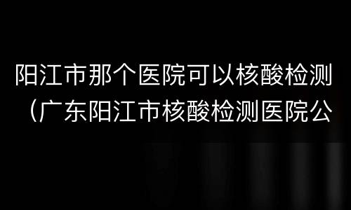 阳江市那个医院可以核酸检测（广东阳江市核酸检测医院公布）