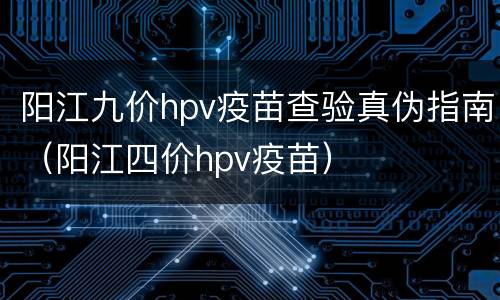 阳江九价hpv疫苗查验真伪指南（阳江四价hpv疫苗）