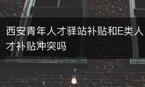 西安青年人才驿站补贴和E类人才补贴冲突吗