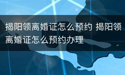 揭阳领离婚证怎么预约 揭阳领离婚证怎么预约办理