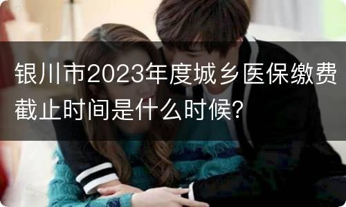 银川市2023年度城乡医保缴费截止时间是什么时候？