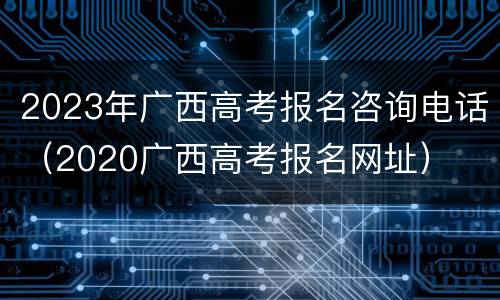 2023年广西高考报名咨询电话（2020广西高考报名网址）