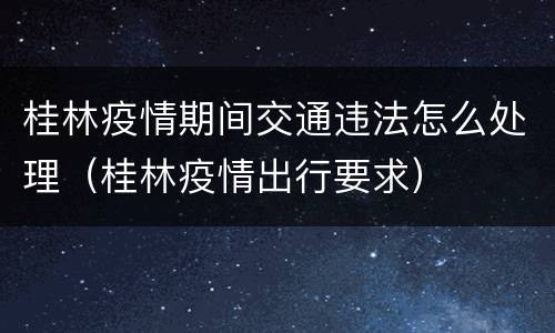桂林疫情期间交通违法怎么处理（桂林疫情出行要求）