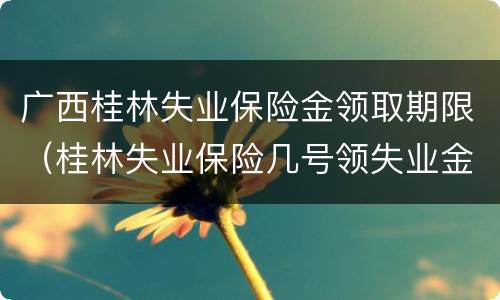 广西桂林失业保险金领取期限（桂林失业保险几号领失业金）