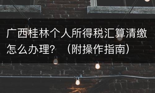 广西桂林个人所得税汇算清缴怎么办理？（附操作指南）