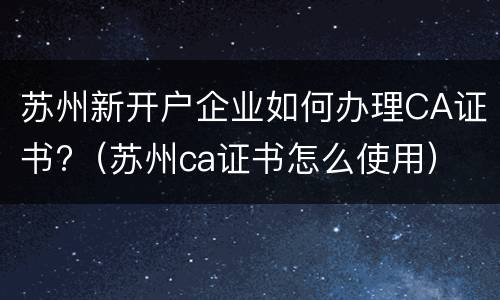 苏州新开户企业如何办理CA证书?（苏州ca证书怎么使用）