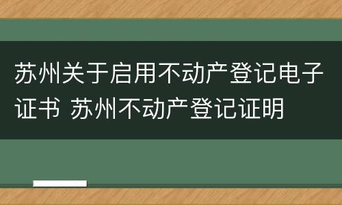 苏州关于启用不动产登记电子证书 苏州不动产登记证明