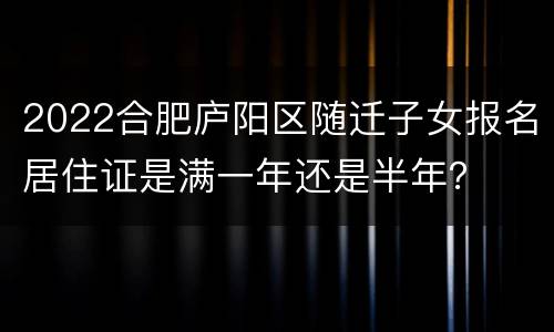 2022合肥庐阳区随迁子女报名居住证是满一年还是半年？