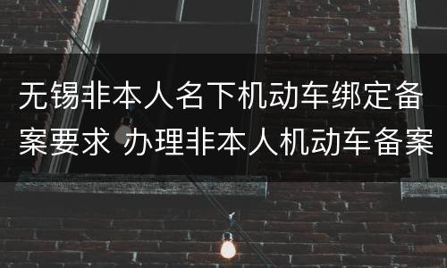 无锡非本人名下机动车绑定备案要求 办理非本人机动车备案