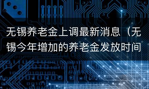 无锡养老金上调最新消息（无锡今年增加的养老金发放时间）
