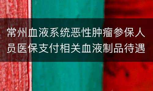常州血液系统恶性肿瘤参保人员医保支付相关血液制品待遇申请