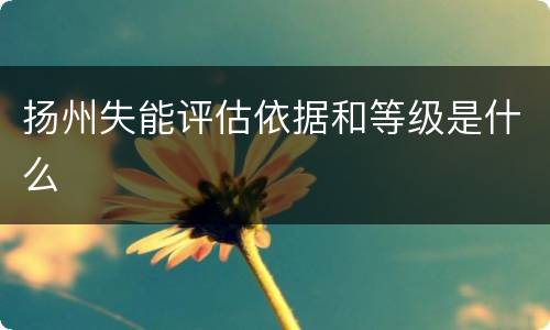 扬州失能评估依据和等级是什么