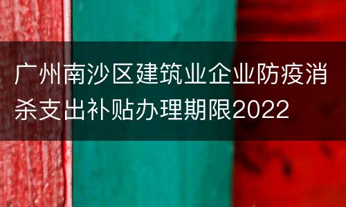 广州南沙区建筑业企业防疫消杀支出补贴办理期限2022