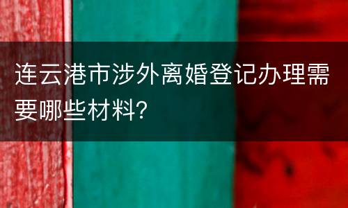 连云港市涉外离婚登记办理需要哪些材料？