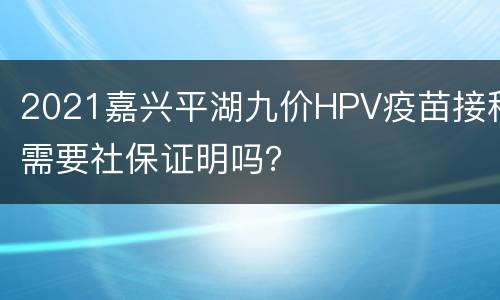 2021嘉兴平湖九价HPV疫苗接种需要社保证明吗？