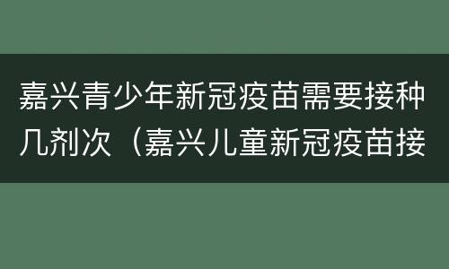 嘉兴青少年新冠疫苗需要接种几剂次（嘉兴儿童新冠疫苗接种）
