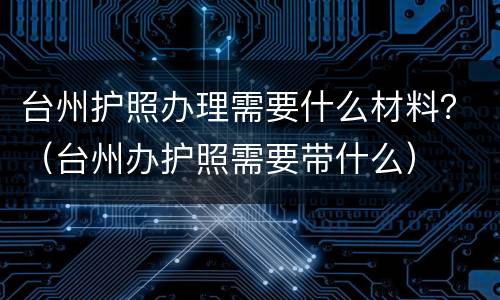 台州护照办理需要什么材料？（台州办护照需要带什么）