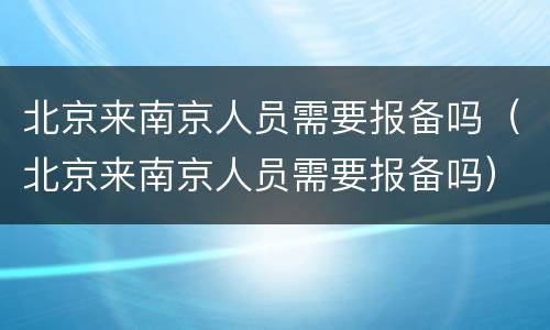 北京来南京人员需要报备吗（北京来南京人员需要报备吗）