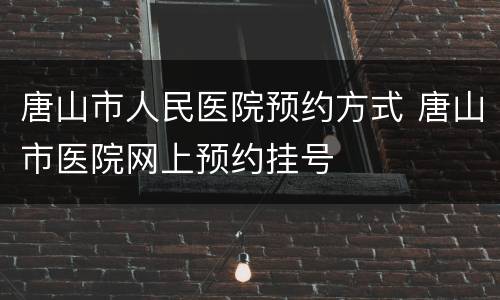 唐山市人民医院预约方式 唐山市医院网上预约挂号