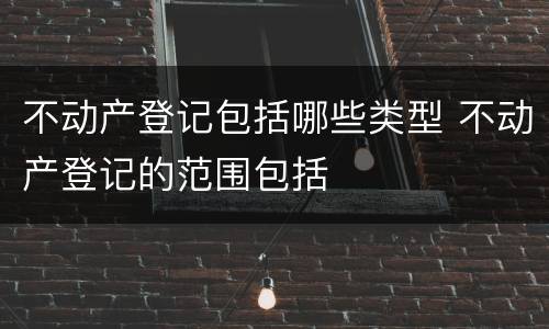 不动产登记包括哪些类型 不动产登记的范围包括