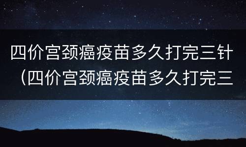 四价宫颈癌疫苗多久打完三针（四价宫颈癌疫苗多久打完三针多少钱）