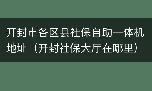 开封市各区县社保自助一体机地址（开封社保大厅在哪里）