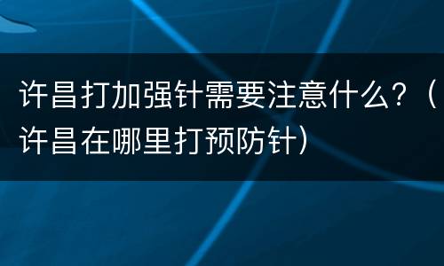 许昌打加强针需要注意什么?（许昌在哪里打预防针）