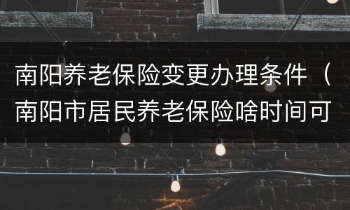 南阳养老保险变更办理条件（南阳市居民养老保险啥时间可以办理）