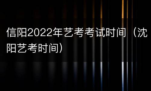 信阳2022年艺考考试时间（沈阳艺考时间）