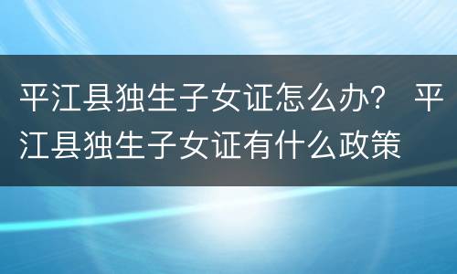 平江县独生子女证怎么办？ 平江县独生子女证有什么政策