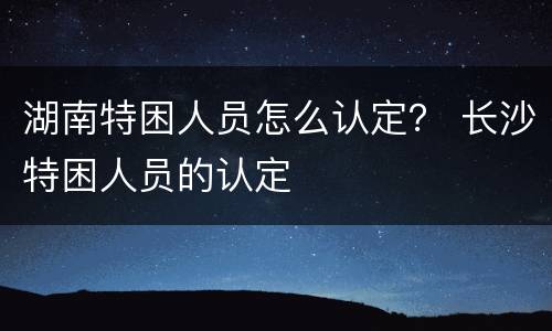 湖南特困人员怎么认定？ 长沙特困人员的认定