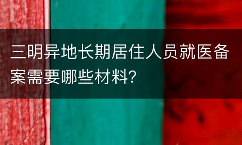 三明异地长期居住人员就医备案需要哪些材料？