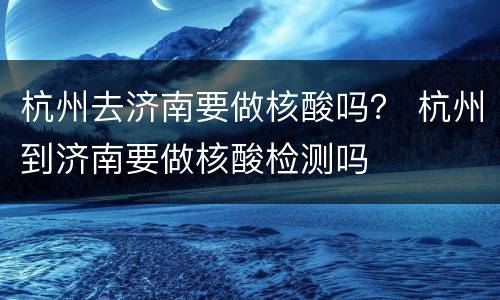杭州去济南要做核酸吗？ 杭州到济南要做核酸检测吗