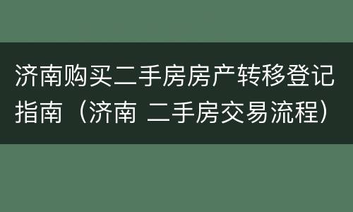 济南购买二手房房产转移登记指南（济南 二手房交易流程）