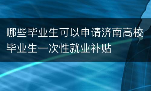 哪些毕业生可以申请济南高校毕业生一次性就业补贴