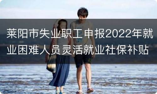 莱阳市失业职工申报2022年就业困难人员灵活就业社保补贴