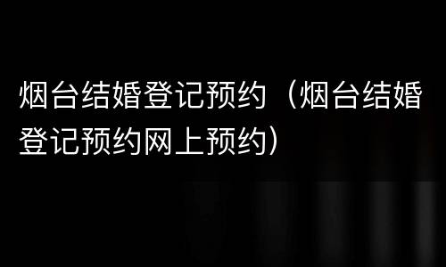 烟台结婚登记预约（烟台结婚登记预约网上预约）