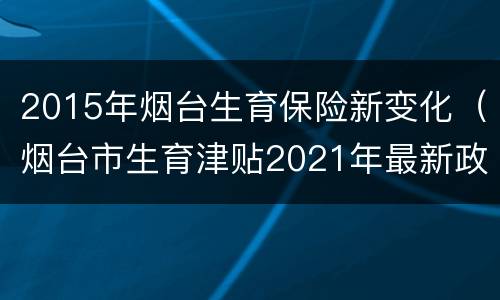2015年烟台生育保险新变化（烟台市生育津贴2021年最新政策）