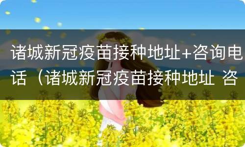 诸城新冠疫苗接种地址+咨询电话（诸城新冠疫苗接种地址 咨询电话是多少）
