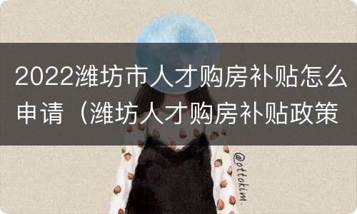 2022潍坊市人才购房补贴怎么申请（潍坊人才购房补贴政策2021）