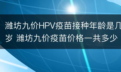 潍坊九价HPV疫苗接种年龄是几岁 潍坊九价疫苗价格一共多少钱