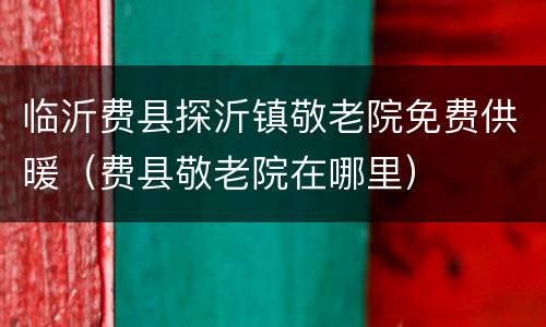 临沂费县探沂镇敬老院免费供暖（费县敬老院在哪里）
